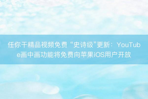 任你干精品视频免费 “史诗级”更新：YouTube画中画功能将免费向苹果iOS用户开放