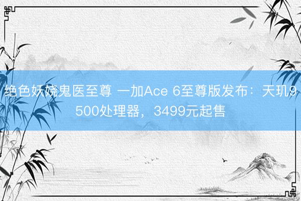 绝色妖娆鬼医至尊 一加Ace 6至尊版发布：天玑9500处理器，3499元起售
