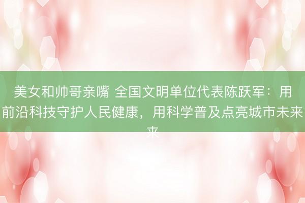 美女和帅哥亲嘴 全国文明单位代表陈跃军：用前沿科技守护人民健康，用科学普及点亮城市未来