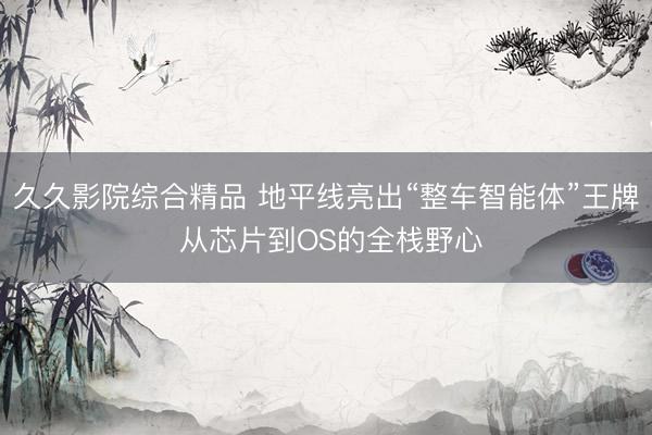 久久影院综合精品 地平线亮出“整车智能体”王牌 从芯片到OS的全栈野心
