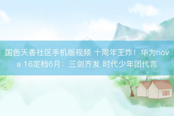 国色天香社区手机版视频 十周年王炸！华为nova 16定档6月：三剑齐发 时代少年团代言