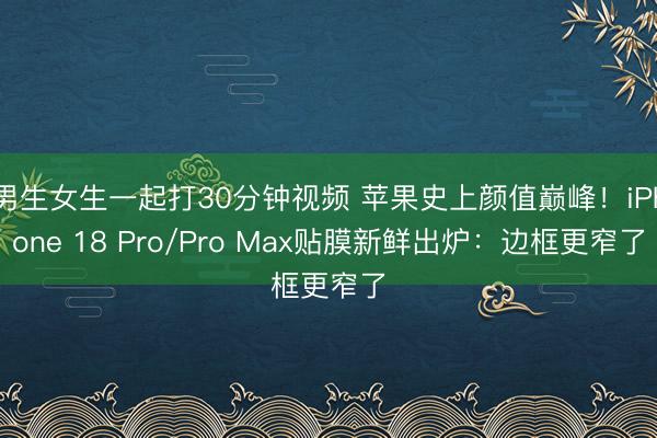 男生女生一起打30分钟视频 苹果史上颜值巅峰！iPhone 18 Pro/Pro Max贴膜新鲜出炉：边框更窄了