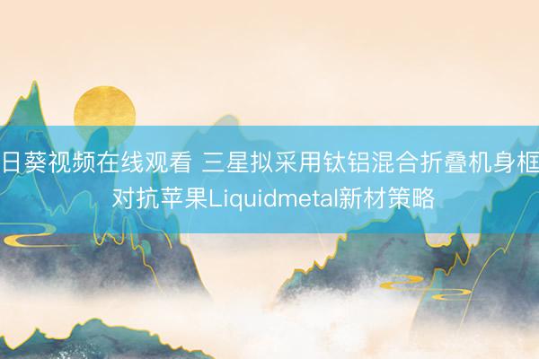 向日葵视频在线观看 三星拟采用钛铝混合折叠机身框架 对抗苹果Liquidmetal新材策略
