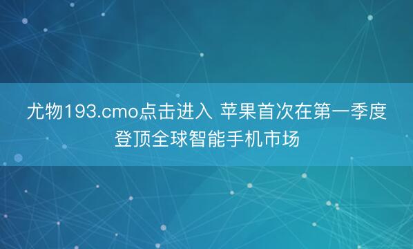 尤物193.cmo点击进入 苹果首次在第一季度登顶全球智能手机市场