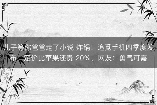 儿子等你爸爸走了小说 炸锅！追觅手机四季度发布，定价比苹果还贵 20%，网友：勇气可嘉