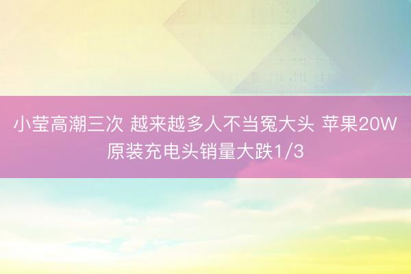 小莹高潮三次 越来越多人不当冤大头 苹果20W原装充电头销量大跌1/3