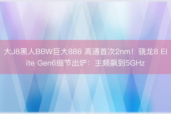 大J8黑人BBW巨大888 高通首次2nm！骁龙8 Elite Gen6细节出炉：主频飙到5GHz