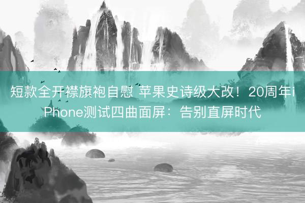 短款全开襟旗袍自慰 苹果史诗级大改！20周年iPhone测试四曲面屏：告别直屏时代