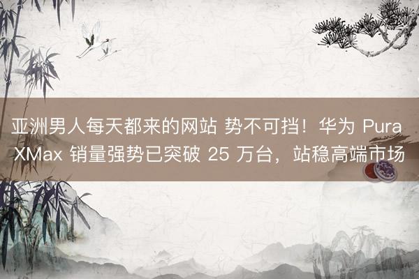 亚洲男人每天都来的网站 势不可挡！华为 Pura XMax 销量强势已突破 25 万台，站稳高端市场