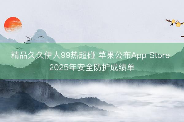 精品久久伊人99热超碰 苹果公布App Store 2025年安全防护成绩单