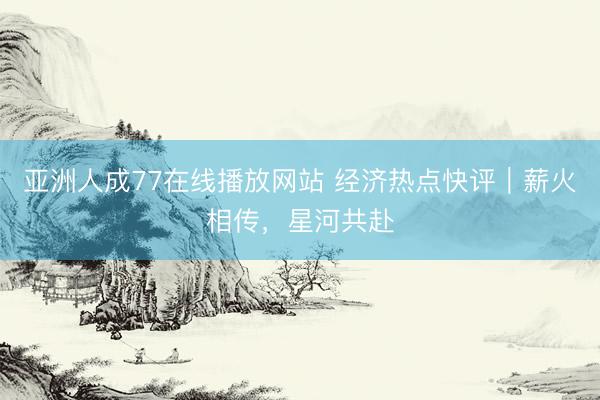 亚洲人成77在线播放网站 经济热点快评｜薪火相传，星河共赴