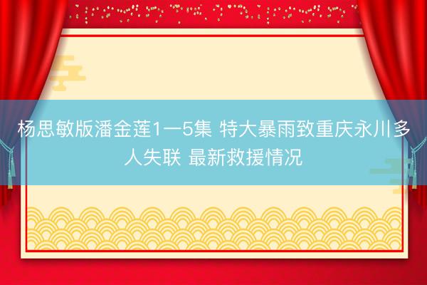 杨思敏版潘金莲1一5集 特大暴雨致重庆永川多人失联 最新救援情况