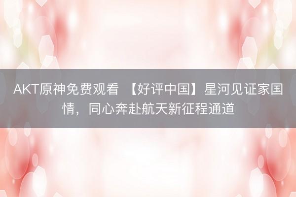 AKT原神免费观看 【好评中国】星河见证家国情,同心奔赴航天新征程通道