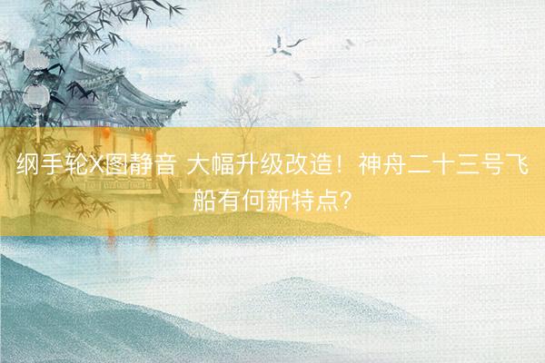 纲手轮X图静音 大幅升级改造！神舟二十三号飞船有何新特点？