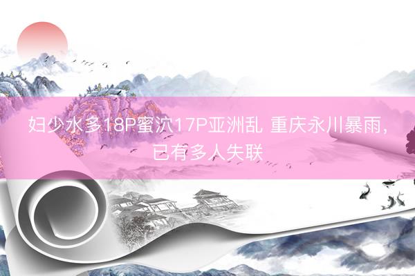 妇少水多18P蜜泬17P亚洲乱 重庆永川暴雨，已有多人失联