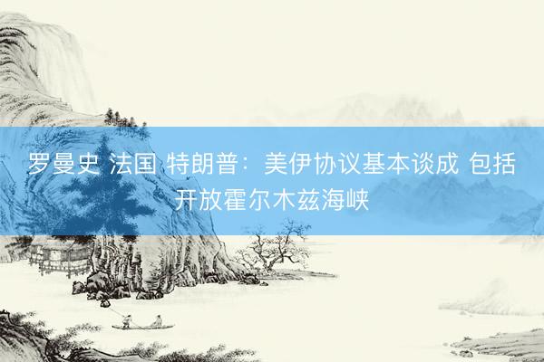 罗曼史 法国 特朗普：美伊协议基本谈成 包括开放霍尔木兹海峡