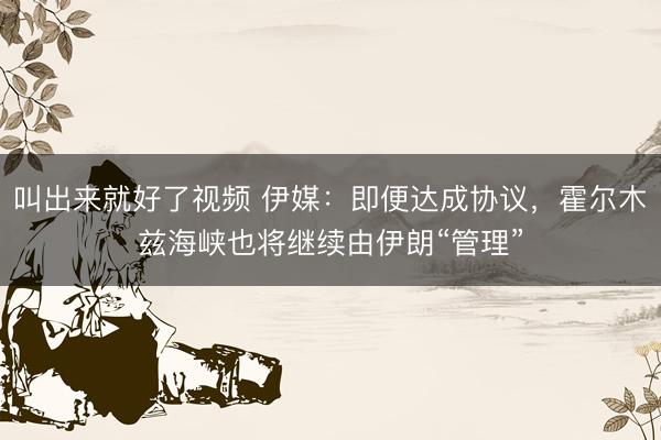 叫出来就好了视频 伊媒：即便达成协议，霍尔木兹海峡也将继续由伊朗“管理”