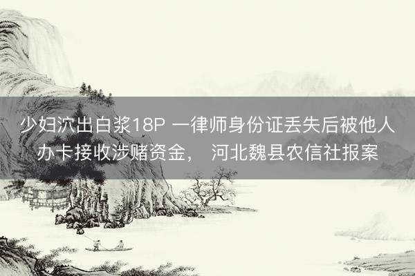 少妇泬出白浆18P 一律师身份证丢失后被他人办卡接收涉赌资金， 河北魏县农信社报案