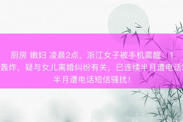 厨房 嫩妇 凌晨2点，浙江女子被手机震醒：127条短信轰炸，疑与女儿离婚纠纷有关，已连续半月遭电话短信骚扰！