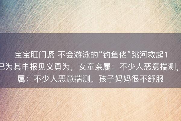宝宝肛门紧 不会游泳的“钓鱼佬”跳河救起1岁女童，浙江慈溪已为其申报见义勇为，女童亲属：不少人恶意揣测，孩子妈妈很不舒服