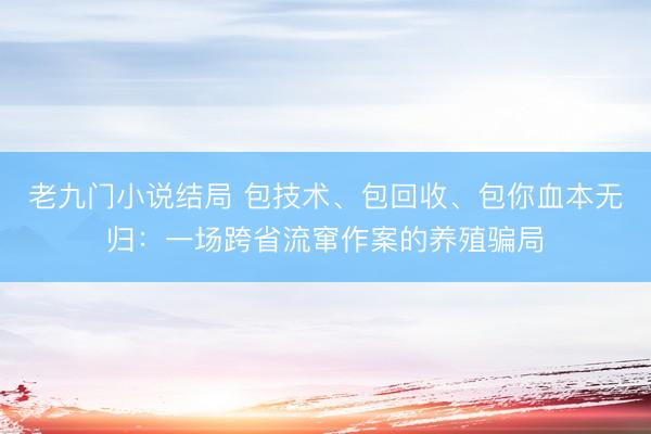 老九门小说结局 包技术、包回收、包你血本无归：一场跨省流窜作案的养殖骗局
