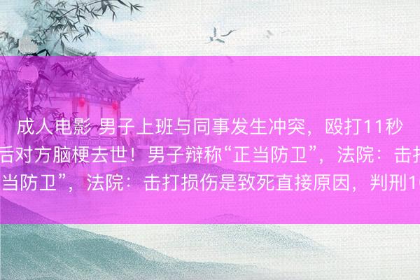 成人电影 男子上班与同事发生冲突，殴打11秒致其鼻骨骨折，1个月后对方脑梗去世！男子辩称“正当防卫”，法院：击打损伤是致死直接原因，判刑10年