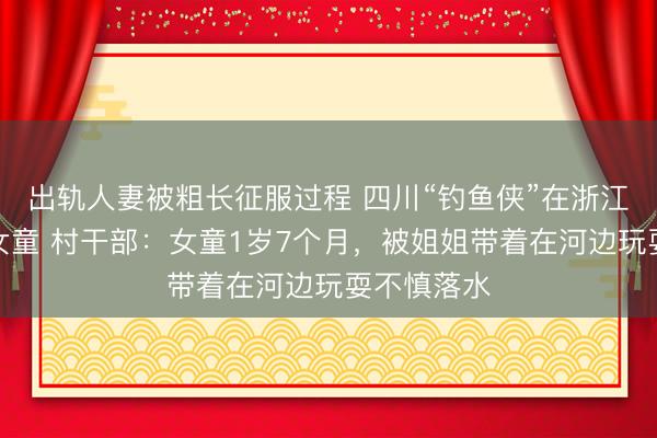 出轨人妻被粗长征服过程 四川“钓鱼侠”在浙江勇救坠河女童 村干部：女童1岁7个月，被姐姐带着在河边玩耍不慎落水