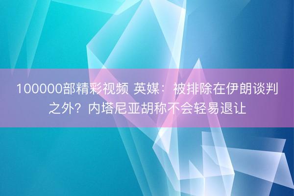100000部精彩视频 英媒：被排除在伊朗谈判之外？内塔尼亚胡称不会轻易退让