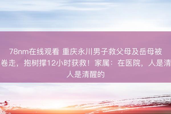 78nm在线观看 重庆永川男子救父母及岳母被洪水卷走，抱树撑12小时获救！家属：在医院，人是清醒的