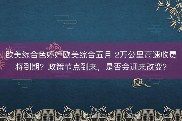 欧美综合色婷婷欧美综合五月 2万公里高速收费将到期？政策节点到来，是否会迎来改变？