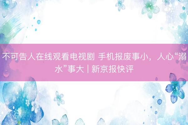 不可告人在线观看电视剧 手机报废事小，人心“溺水”事大 | 新京报快评