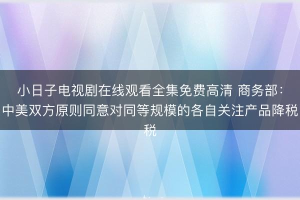 小日子电视剧在线观看全集免费高清 商务部：中美双方原则同意对同等规模的各自关注产品降税