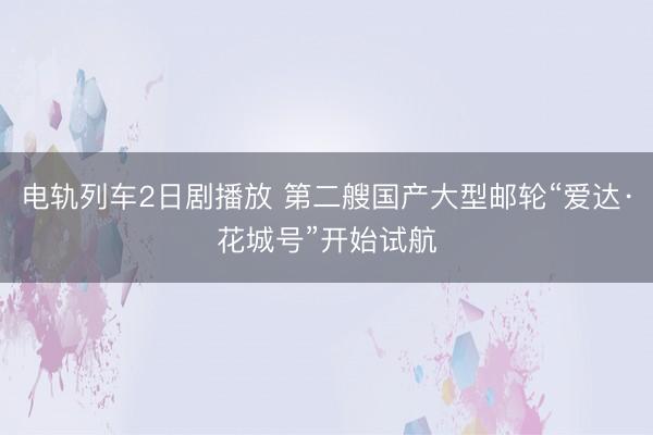 电轨列车2日剧播放 第二艘国产大型邮轮“爱达·花城号”开始试航