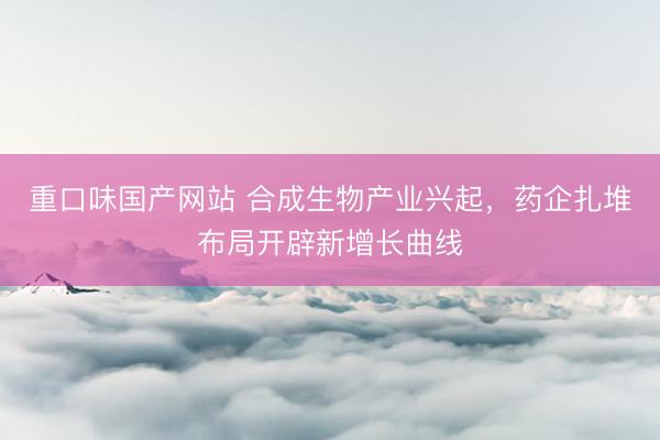 重口味国产网站 合成生物产业兴起，药企扎堆布局开辟新增长曲线