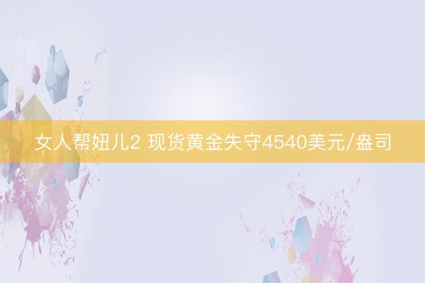 女人帮妞儿2 现货黄金失守4540美元/盎司