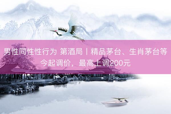男性同性性行为 第酒局丨精品茅台、生肖茅台等今起调价，最高上调200元