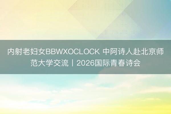 内射老妇女BBWXOCLOCK 中阿诗人赴北京师范大学交流丨2026国际青春诗会