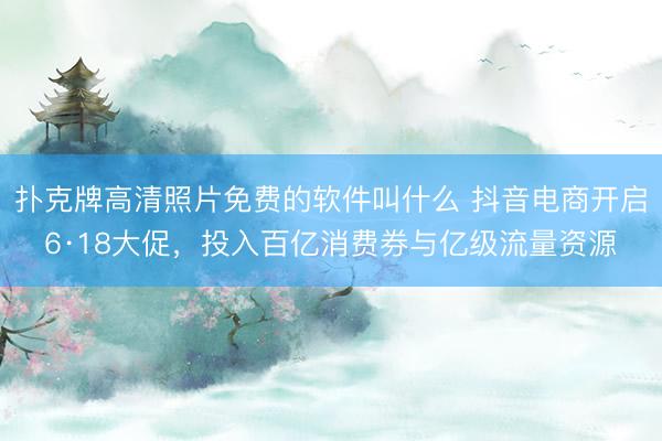 扑克牌高清照片免费的软件叫什么 抖音电商开启6·18大促，投入百亿消费券与亿级流量资源