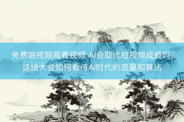 免费啪视频观看视频 AI会取代短视频成瘾吗，这场大会如何看待AI时代的流量和算法