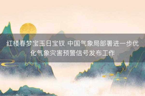 红楼春梦宝玉日宝钗 中国气象局部署进一步优化气象灾害预警信号发布工作