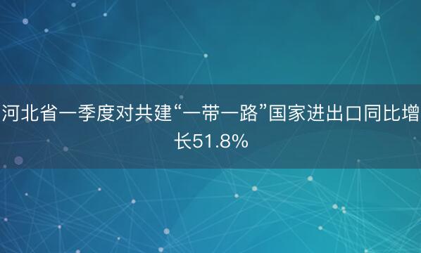 河北省一季度对共建“一带一路”国家进出口同比增长51.8%