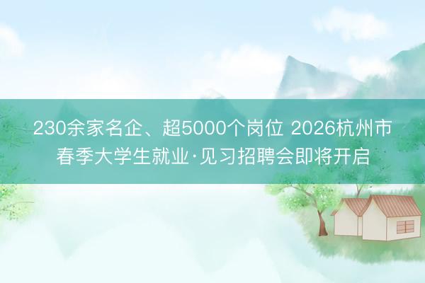 230余家名企、超5000个岗位 2026杭州市春季大学生就业·见习招聘会即将开启