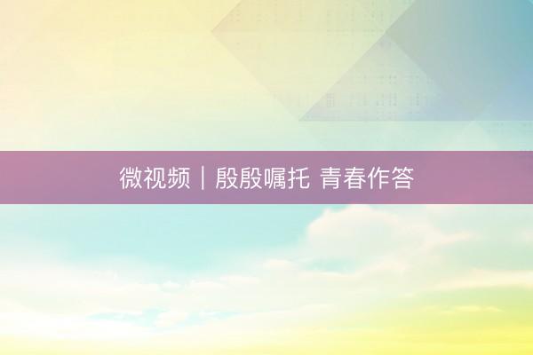 微视频｜殷殷嘱托 青春作答