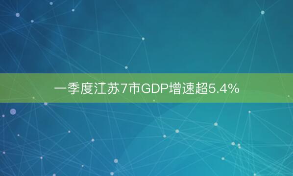 一季度江苏7市GDP增速超5.4%