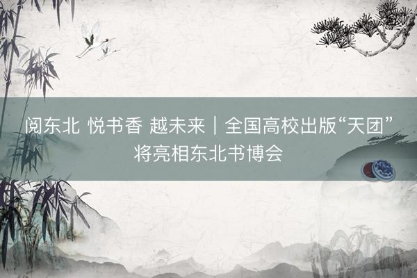 阅东北 悦书香 越未来｜全国高校出版“天团”将亮相东北书博会