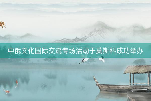 中俄文化国际交流专场活动于莫斯科成功举办