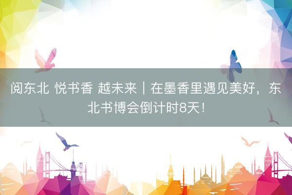 阅东北 悦书香 越未来｜在墨香里遇见美好，东北书博会倒计时8天！