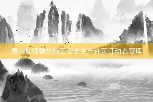 贵州加强建筑施工安全生产许可证动态管理