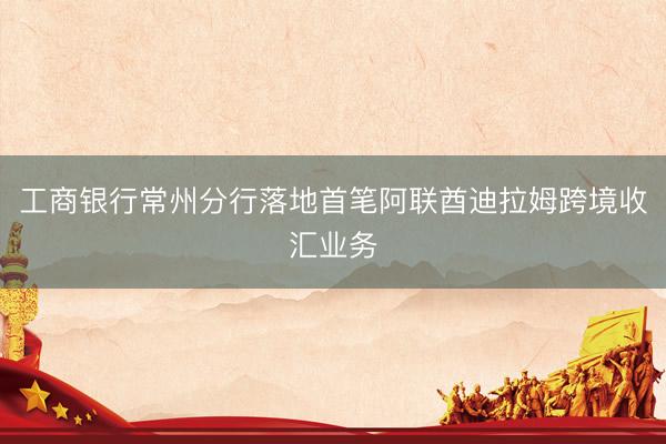 工商银行常州分行落地首笔阿联酋迪拉姆跨境收汇业务
