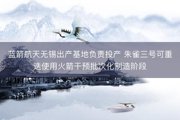 蓝箭航天无锡出产基地负责投产 朱雀三号可重迭使用火箭干预批次化制造阶段